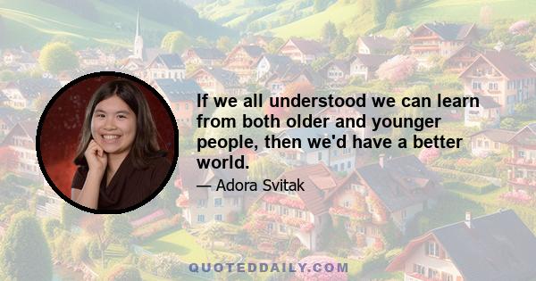 If we all understood we can learn from both older and younger people, then we'd have a better world.