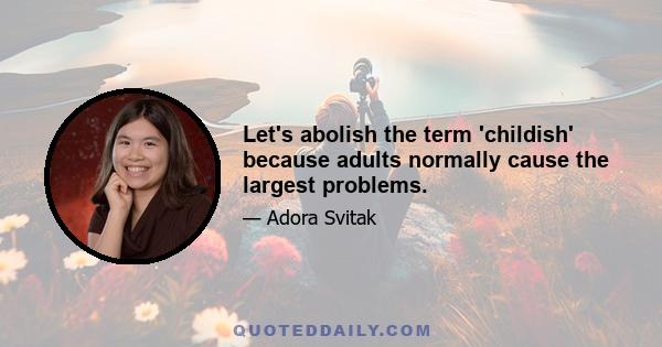 Let's abolish the term 'childish' because adults normally cause the largest problems.