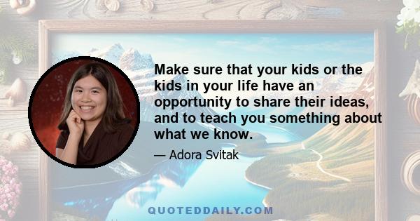 Make sure that your kids or the kids in your life have an opportunity to share their ideas, and to teach you something about what we know.