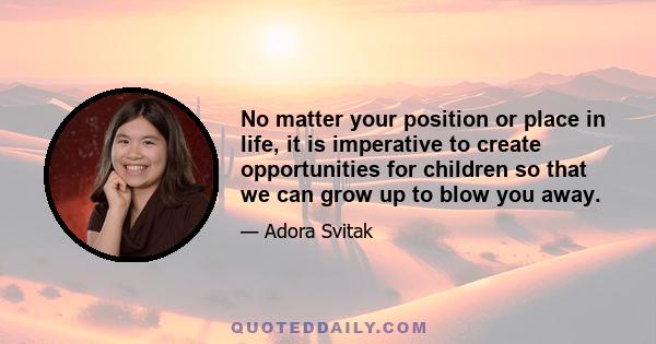 No matter your position or place in life, it is imperative to create opportunities for children so that we can grow up to blow you away.