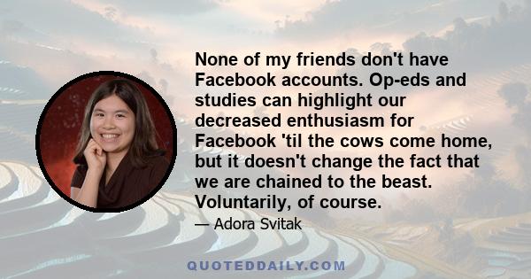 None of my friends don't have Facebook accounts. Op-eds and studies can highlight our decreased enthusiasm for Facebook 'til the cows come home, but it doesn't change the fact that we are chained to the beast.