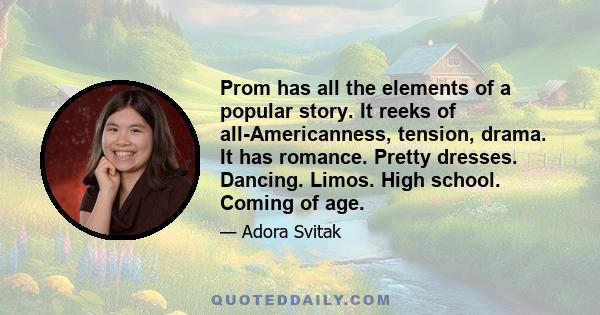 Prom has all the elements of a popular story. It reeks of all-Americanness, tension, drama. It has romance. Pretty dresses. Dancing. Limos. High school. Coming of age.