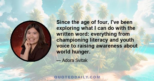 Since the age of four, I've been exploring what I can do with the written word: everything from championing literacy and youth voice to raising awareness about world hunger.