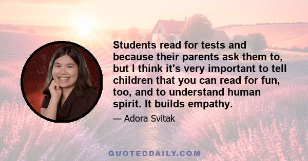 Students read for tests and because their parents ask them to, but I think it's very important to tell children that you can read for fun, too, and to understand human spirit. It builds empathy.