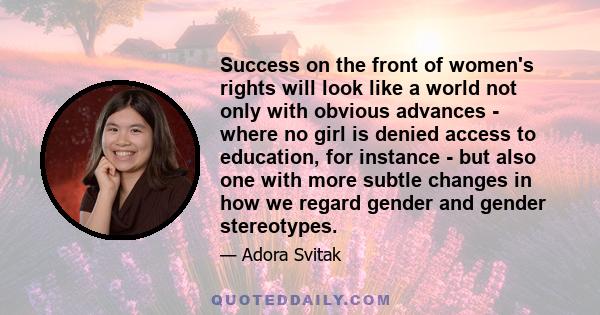 Success on the front of women's rights will look like a world not only with obvious advances - where no girl is denied access to education, for instance - but also one with more subtle changes in how we regard gender