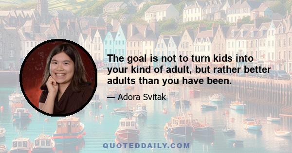 The goal is not to turn kids into your kind of adult, but rather better adults than you have been.