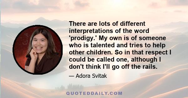 There are lots of different interpretations of the word 'prodigy.' My own is of someone who is talented and tries to help other children. So in that respect I could be called one, although I don't think I'll go off the