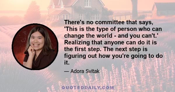 There's no committee that says, 'This is the type of person who can change the world - and you can't.' Realizing that anyone can do it is the first step. The next step is figuring out how you're going to do it.