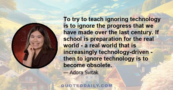 To try to teach ignoring technology is to ignore the progress that we have made over the last century. If school is preparation for the real world - a real world that is increasingly technology-driven - then to ignore