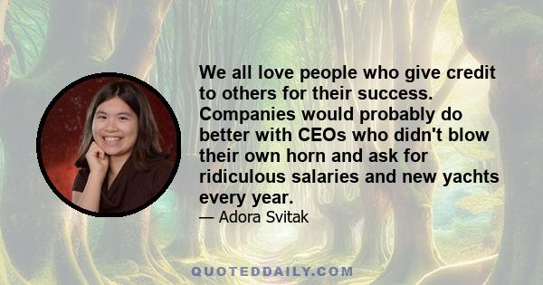 We all love people who give credit to others for their success. Companies would probably do better with CEOs who didn't blow their own horn and ask for ridiculous salaries and new yachts every year.