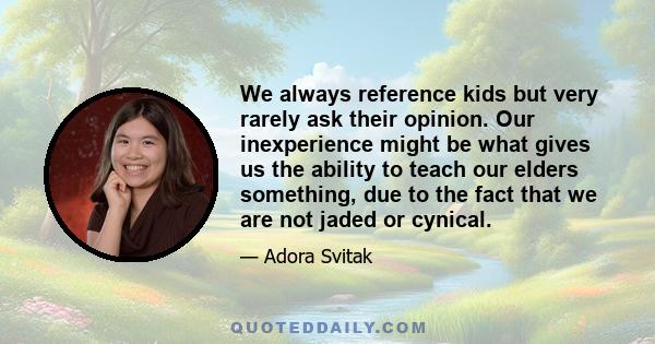 We always reference kids but very rarely ask their opinion. Our inexperience might be what gives us the ability to teach our elders something, due to the fact that we are not jaded or cynical.