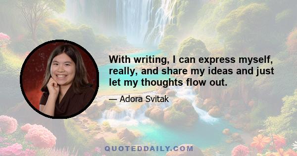 With writing, I can express myself, really, and share my ideas and just let my thoughts flow out.