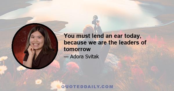 You must lend an ear today, because we are the leaders of tomorrow