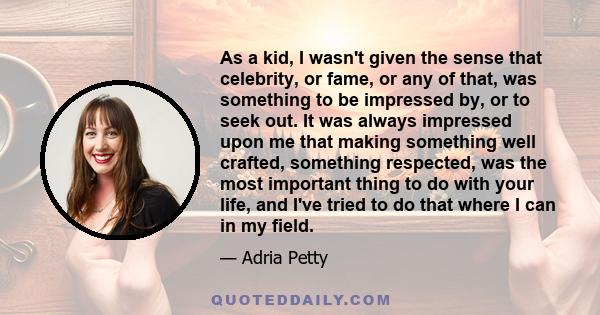 As a kid, I wasn't given the sense that celebrity, or fame, or any of that, was something to be impressed by, or to seek out. It was always impressed upon me that making something well crafted, something respected, was