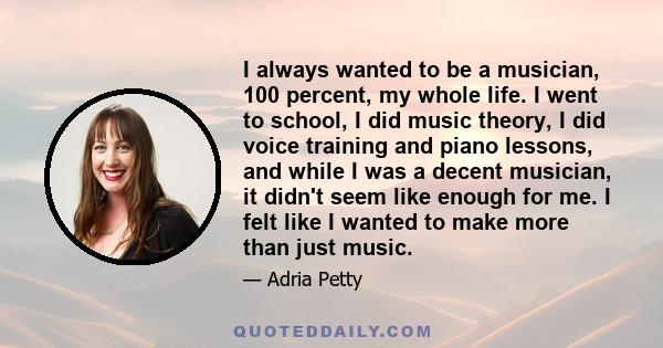 I always wanted to be a musician, 100 percent, my whole life. I went to school, I did music theory, I did voice training and piano lessons, and while I was a decent musician, it didn't seem like enough for me. I felt