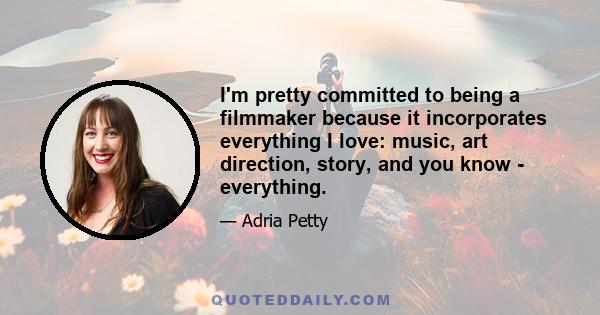 I'm pretty committed to being a filmmaker because it incorporates everything I love: music, art direction, story, and you know - everything.