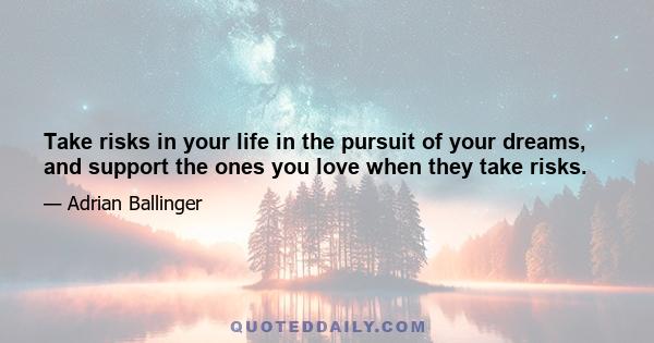 Take risks in your life in the pursuit of your dreams, and support the ones you love when they take risks.