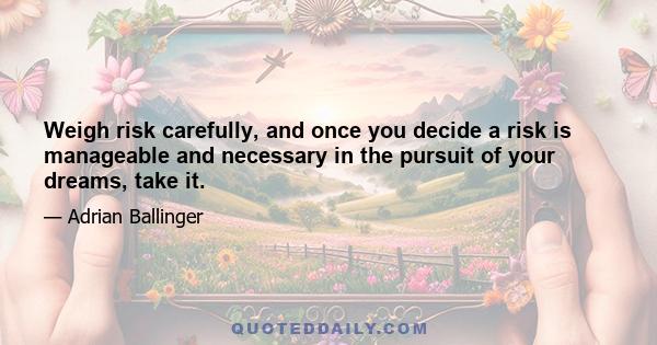 Weigh risk carefully, and once you decide a risk is manageable and necessary in the pursuit of your dreams, take it.