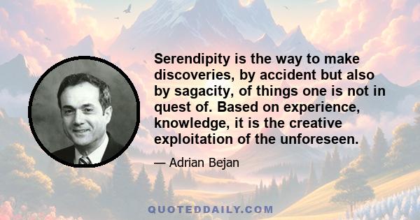 Serendipity is the way to make discoveries, by accident but also by sagacity, of things one is not in quest of. Based on experience, knowledge, it is the creative exploitation of the unforeseen.