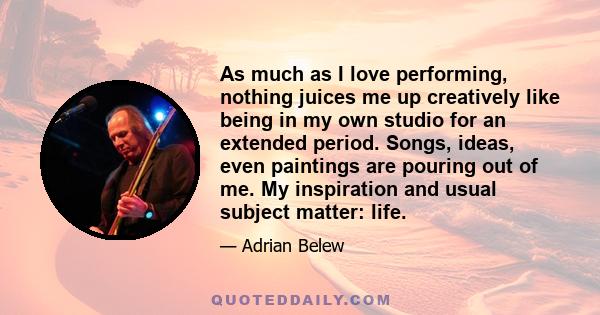 As much as I love performing, nothing juices me up creatively like being in my own studio for an extended period. Songs, ideas, even paintings are pouring out of me. My inspiration and usual subject matter: life.