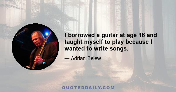 I borrowed a guitar at age 16 and taught myself to play because I wanted to write songs.