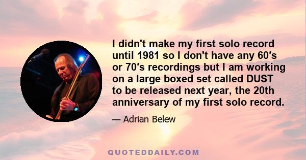 I didn't make my first solo record until 1981 so I don't have any 60′s or 70′s recordings but I am working on a large boxed set called DUST to be released next year, the 20th anniversary of my first solo record.