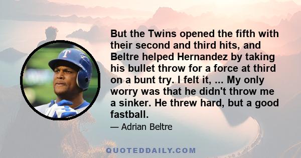 But the Twins opened the fifth with their second and third hits, and Beltre helped Hernandez by taking his bullet throw for a force at third on a bunt try. I felt it, ... My only worry was that he didn't throw me a