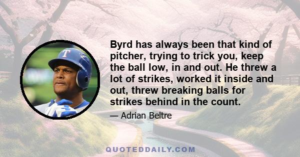 Byrd has always been that kind of pitcher, trying to trick you, keep the ball low, in and out. He threw a lot of strikes, worked it inside and out, threw breaking balls for strikes behind in the count.