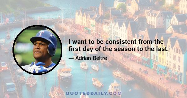 I want to be consistent from the first day of the season to the last.