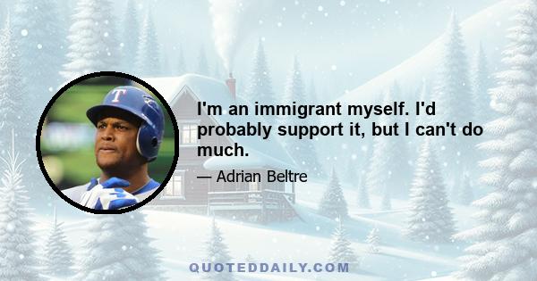 I'm an immigrant myself. I'd probably support it, but I can't do much.