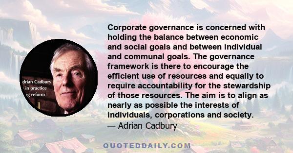 Corporate governance is concerned with holding the balance between economic and social goals and between individual and communal goals. The governance framework is there to encourage the efficient use of resources and