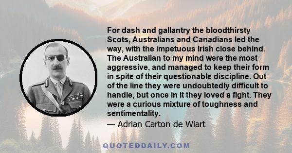 For dash and gallantry the bloodthirsty Scots, Australians and Canadians led the way, with the impetuous Irish close behind. The Australian to my mind were the most aggressive, and managed to keep their form in spite of 