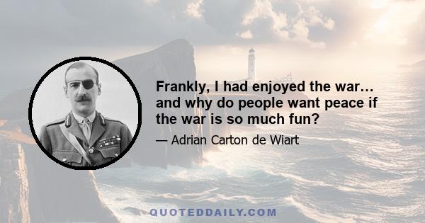 Frankly, I had enjoyed the war… and why do people want peace if the war is so much fun?