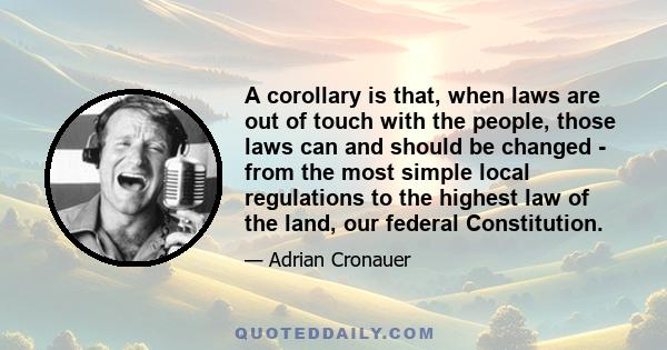 A corollary is that, when laws are out of touch with the people, those laws can and should be changed - from the most simple local regulations to the highest law of the land, our federal Constitution.