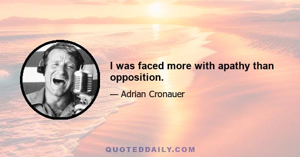 I was faced more with apathy than opposition.