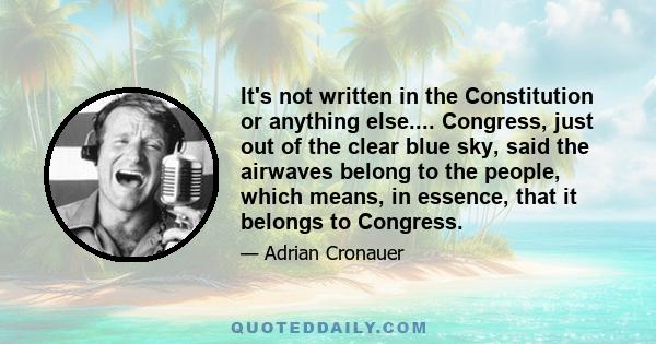 It's not written in the Constitution or anything else.... Congress, just out of the clear blue sky, said the airwaves belong to the people, which means, in essence, that it belongs to Congress.