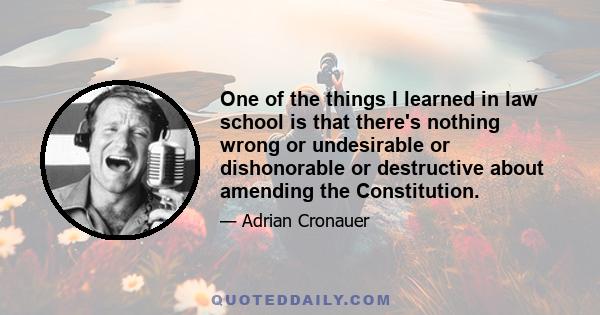 One of the things I learned in law school is that there's nothing wrong or undesirable or dishonorable or destructive about amending the Constitution.