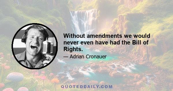 Without amendments we would never even have had the Bill of Rights.