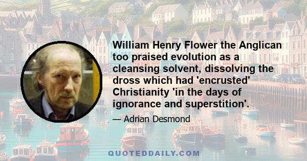 William Henry Flower the Anglican too praised evolution as a cleansing solvent, dissolving the dross which had 'encrusted' Christianity 'in the days of ignorance and superstition'.