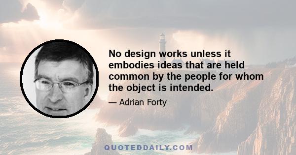 No design works unless it embodies ideas that are held common by the people for whom the object is intended.