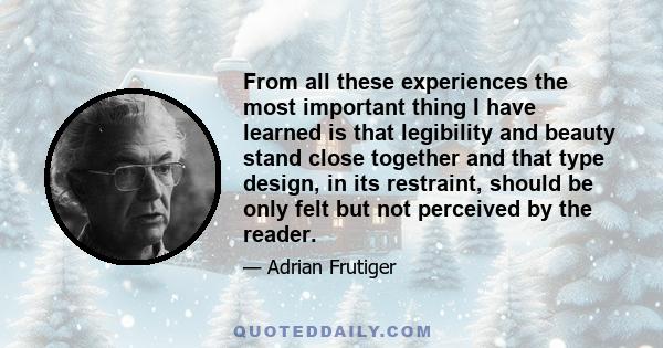 From all these experiences the most important thing I have learned is that legibility and beauty stand close together and that type design, in its restraint, should be only felt but not perceived by the reader.