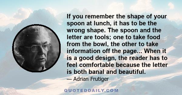 If you remember the shape of your spoon at lunch, it has to be the wrong shape. The spoon and the letter are tools; one to take food from the bowl, the other to take information off the page... When it is a good design, 