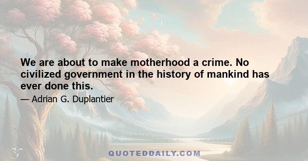 We are about to make motherhood a crime. No civilized government in the history of mankind has ever done this.