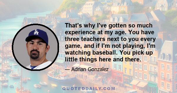 That's why I've gotten so much experience at my age. You have three teachers next to you every game, and if I'm not playing, I'm watching baseball. You pick up little things here and there.