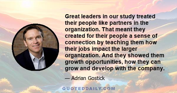 Great leaders in our study treated their people like partners in the organization. That meant they created for their people a sense of connection by teaching them how their jobs impact the larger organization. And they