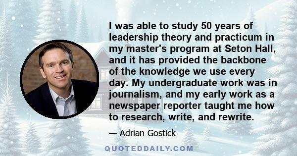 I was able to study 50 years of leadership theory and practicum in my master's program at Seton Hall, and it has provided the backbone of the knowledge we use every day. My undergraduate work was in journalism, and my