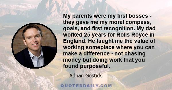 My parents were my first bosses - they gave me my moral compass, goals, and first recognition. My dad worked 25 years for Rolls Royce in England. He taught me the value of working someplace where you can make a