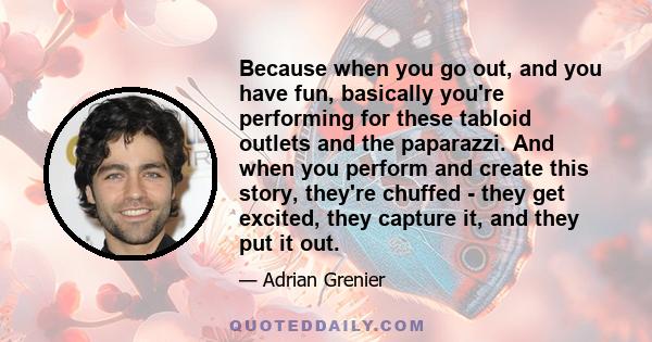 Because when you go out, and you have fun, basically you're performing for these tabloid outlets and the paparazzi. And when you perform and create this story, they're chuffed - they get excited, they capture it, and