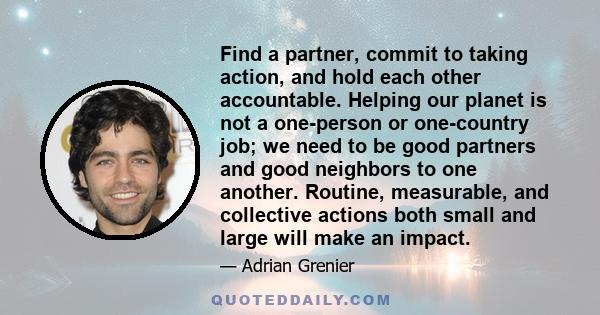 Find a partner, commit to taking action, and hold each other accountable. Helping our planet is not a one-person or one-country job; we need to be good partners and good neighbors to one another. Routine, measurable,