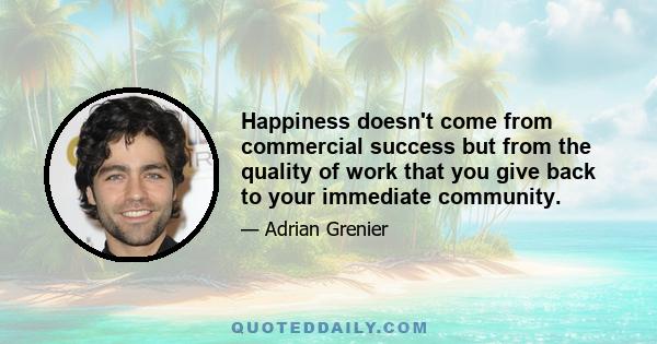 Happiness doesn't come from commercial success but from the quality of work that you give back to your immediate community.